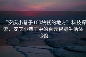 “安慶小巷子100塊錢的地方”科技探索，安慶小巷子中的百元智能生活體驗(yàn)館
