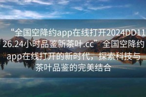 “全國空降約app在線打開2024DD1126.24小時品鑒新茶葉.cc”全國空降約app在線打開的新時代，探索科技與茶葉品鑒的完美結(jié)合