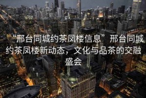 “邢臺同城約茶鳳樓信息”邢臺同城約茶鳳樓新動態(tài)，文化與品茶的交融盛會