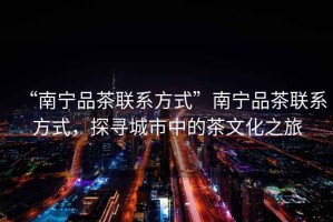 “南寧品茶聯(lián)系方式”南寧品茶聯(lián)系方式，探尋城市中的茶文化之旅