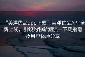 “美洋優(yōu)品app下載”美洋優(yōu)品APP全新上線，引領(lǐng)購物新潮流—下載指南及用戶體驗分享