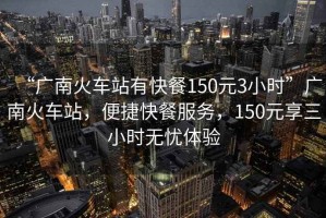 “廣南火車站有快餐150元3小時”廣南火車站，便捷快餐服務(wù)，150元享三小時無憂體驗