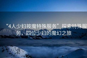 “4人少婦按魔特殊服務(wù)”探索特殊服務(wù)，四位少婦的魔幻之旅