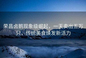 榮昌鹵鵝現(xiàn)象級(jí)崛起，一天賣出五萬只，傳統(tǒng)美食煥發(fā)新活力