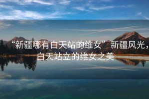 “新疆哪有白天站的維女”新疆風(fēng)光，白天站立的維女之美