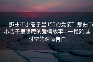 “那曲市小巷子里150的愛(ài)情”那曲市小巷子里隱藏的愛(ài)情故事—一段跨越時(shí)空的深情告白