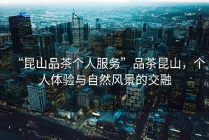“昆山品茶個人服務”品茶昆山，個人體驗與自然風景的交融