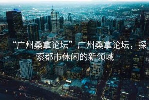 “廣州桑拿論壇”廣州桑拿論壇，探索都市休閑的新領(lǐng)域