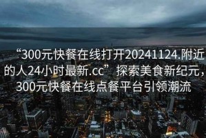 “300元快餐在線打開(kāi)20241124.附近的人24小時(shí)最新.cc”探索美食新紀(jì)元，300元快餐在線點(diǎn)餐平臺(tái)引領(lǐng)潮流