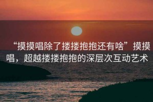 “摸摸唱除了摟摟抱抱還有啥”摸摸唱，超越摟摟抱抱的深層次互動藝術(shù)