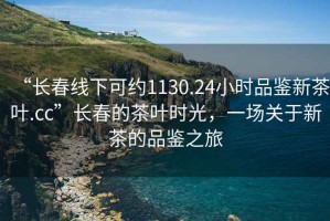 “長(zhǎng)春線下可約1130.24小時(shí)品鑒新茶葉.cc”長(zhǎng)春的茶葉時(shí)光，一場(chǎng)關(guān)于新茶的品鑒之旅