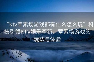 “ktv葷素場(chǎng)游戲都有什么怎么玩”科技引領(lǐng)KTV娛樂(lè)革新，葷素場(chǎng)游戲的玩法與體驗(yàn)