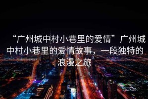“廣州城中村小巷里的愛情”廣州城中村小巷里的愛情故事，一段獨(dú)特的浪漫之旅