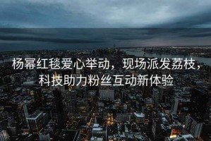 楊冪紅毯愛心舉動(dòng)，現(xiàn)場派發(fā)荔枝，科技助力粉絲互動(dòng)新體驗(yàn)