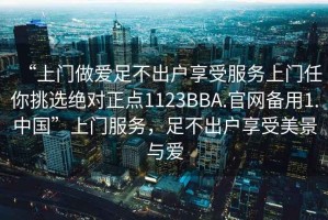 “上門做愛足不出戶享受服務上門任你挑選絕對正點1123BBA.官網(wǎng)備用1.中國”上門服務，足不出戶享受美景與愛