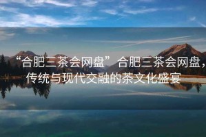 “合肥三茶會網(wǎng)盤”合肥三茶會網(wǎng)盤，傳統(tǒng)與現(xiàn)代交融的茶文化盛宴