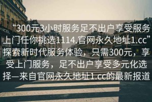 “300元3小時(shí)服務(wù)足不出戶享受服務(wù)上門任你挑選1114.官網(wǎng)永久地址1.cc”探索新時(shí)代服務(wù)體驗(yàn)，只需300元，享受上門服務(wù)，足不出戶享受多元化選擇—來自官網(wǎng)永久地址1.cc的最新報(bào)道