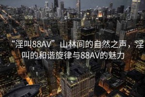 “淫叫88AV”山林間的自然之聲，淫叫的和諧旋律與88AV的魅力