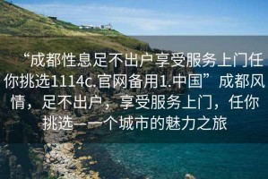 “成都性息足不出戶享受服務(wù)上門任你挑選1114c.官網(wǎng)備用1.中國(guó)”成都風(fēng)情，足不出戶，享受服務(wù)上門，任你挑選—一個(gè)城市的魅力之旅