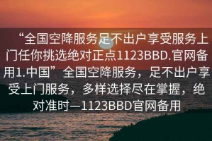 “全國空降服務(wù)足不出戶享受服務(wù)上門任你挑選絕對正點(diǎn)1123BBD.官網(wǎng)備用1.中國”全國空降服務(wù)，足不出戶享受上門服務(wù)，多樣選擇盡在掌握，絕對準(zhǔn)時(shí)—1123BBD官網(wǎng)備用