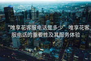 “唯享花客服電話(huà)是多少”唯享花客服電話(huà)的重要性及其服務(wù)體驗(yàn)