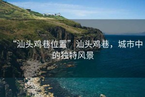“汕頭雞巷位置”汕頭雞巷，城市中的獨(dú)特風(fēng)景