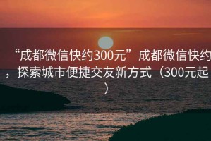 “成都微信快約300元”成都微信快約，探索城市便捷交友新方式（300元起）