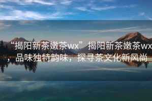 “揭陽新茶嫩茶wx”揭陽新茶嫩茶wx，品味獨(dú)特韻味，探尋茶文化新風(fēng)尚