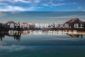 “南寧約嗎”南寧社交新風(fēng)尚，線上相約，線下相聚，共創(chuàng)美好未來