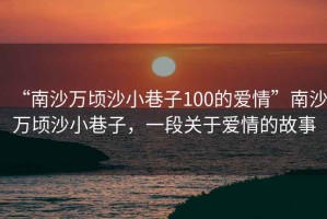 “南沙萬(wàn)頃沙小巷子100的愛(ài)情”南沙萬(wàn)頃沙小巷子，一段關(guān)于愛(ài)情的故事