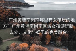 “廣州黃埔南崗南哪里有女孩玩的地方”廣州黃埔南崗南區(qū)域女孩游玩新去處，文化與娛樂的完美融合