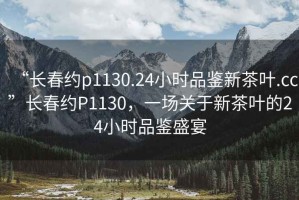 “長春約p1130.24小時(shí)品鑒新茶葉.cc”長春約P1130，一場關(guān)于新茶葉的24小時(shí)品鑒盛宴