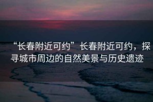 “長(zhǎng)春附近可約”長(zhǎng)春附近可約，探尋城市周邊的自然美景與歷史遺跡