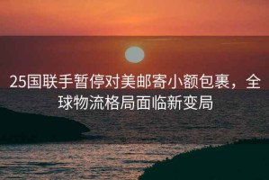 25國聯(lián)手暫停對(duì)美郵寄小額包裹，全球物流格局面臨新變局