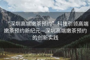 “深圳高端嫩茶預(yù)約”科技引領(lǐng)高端嫩茶預(yù)約新紀(jì)元—深圳高端嫩茶預(yù)約的創(chuàng)新實(shí)踐