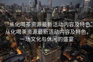 “從化喝茶資源最新活動內(nèi)容及特色”從化喝茶資源最新活動內(nèi)容及特色，一場文化與休閑的盛宴