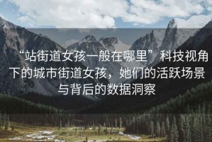 “站街道女孩一般在哪里”科技視角下的城市街道女孩，她們的活躍場(chǎng)景與背后的數(shù)據(jù)洞察
