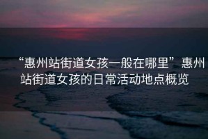 “惠州站街道女孩一般在哪里”惠州站街道女孩的日?；顒?dòng)地點(diǎn)概覽
