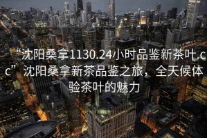 “沈陽(yáng)桑拿1130.24小時(shí)品鑒新茶葉.cc”沈陽(yáng)桑拿新茶品鑒之旅，全天候體驗(yàn)茶葉的魅力
