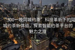 “300一晚同城約茶”科技革新下的同城約茶新體驗(yàn)，探索智能約茶平臺(tái)的魅力之旅