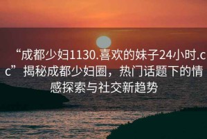 “成都少婦1130.喜歡的妹子24小時.cc”揭秘成都少婦圈，熱門話題下的情感探索與社交新趨勢