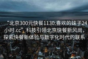 “北京300元快餐1130.喜歡的妹子24小時.cc”科技引領(lǐng)北京快餐新風(fēng)尚，探索快餐新體驗與數(shù)字化時代的聯(lián)系