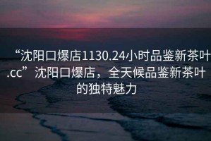 “沈陽口爆店1130.24小時品鑒新茶葉.cc”沈陽口爆店，全天候品鑒新茶葉的獨特魅力