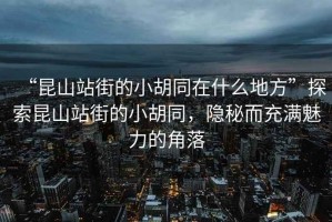 “昆山站街的小胡同在什么地方”探索昆山站街的小胡同，隱秘而充滿魅力的角落