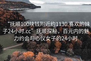 “撫順100塊錢附近約1130.喜歡的妹子24小時.cc”撫順探秘，百元內(nèi)的魅力約會與心儀女子的24小時