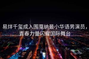 易烊千璽成入圍戛納最小華語男演員，青春力量閃耀國際舞臺