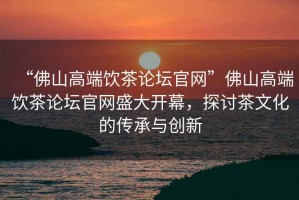 “佛山高端飲茶論壇官網(wǎng)”佛山高端飲茶論壇官網(wǎng)盛大開(kāi)幕，探討茶文化的傳承與創(chuàng)新