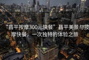 “昌平按摩300元快餐”昌平美景與按摩快餐，一次獨(dú)特的體驗(yàn)之旅