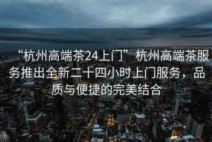 “杭州高端茶24上門”杭州高端茶服務(wù)推出全新二十四小時(shí)上門服務(wù)，品質(zhì)與便捷的完美結(jié)合