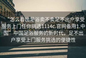 “怎么看出足浴賣不賣足不出戶享受服務(wù)上門任你挑選1114c.官網(wǎng)備用1.中國(guó)”中國(guó)足浴服務(wù)的新時(shí)代，足不出戶享受上門服務(wù)挑選的便捷性